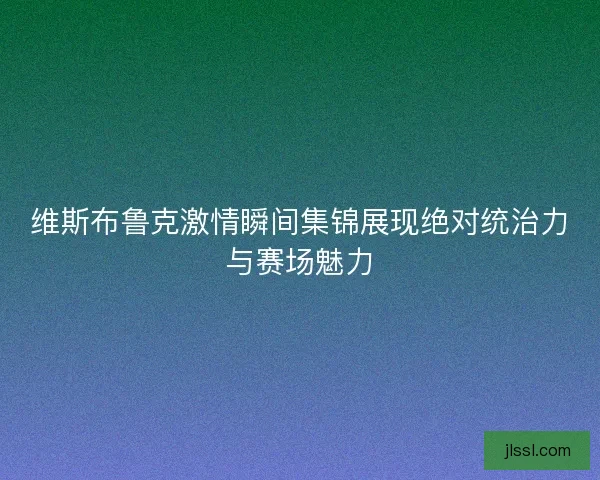 维斯布鲁克激情瞬间集锦展现绝对统治力与赛场魅力