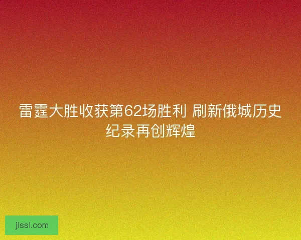 雷霆大胜收获第62场胜利 刷新俄城历史纪录再创辉煌