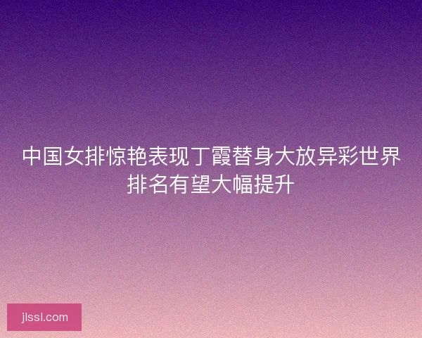 中国女排惊艳表现丁霞替身大放异彩世界排名有望大幅提升