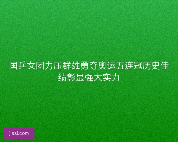 国乒女团力压群雄勇夺奥运五连冠历史佳绩彰显强大实力