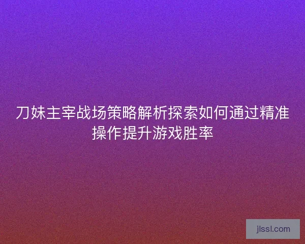 刀妹主宰战场策略解析探索如何通过精准操作提升游戏胜率