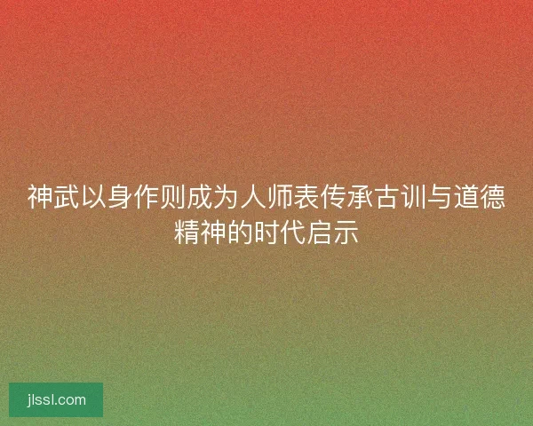 神武以身作则成为人师表传承古训与道德精神的时代启示