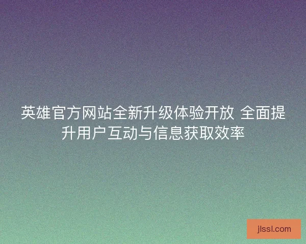 英雄官方网站全新升级体验开放 全面提升用户互动与信息获取效率