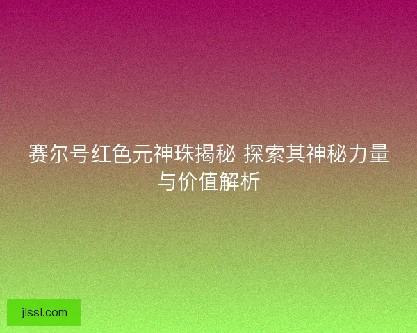 赛尔号红色元神珠揭秘 探索其神秘力量与价值解析