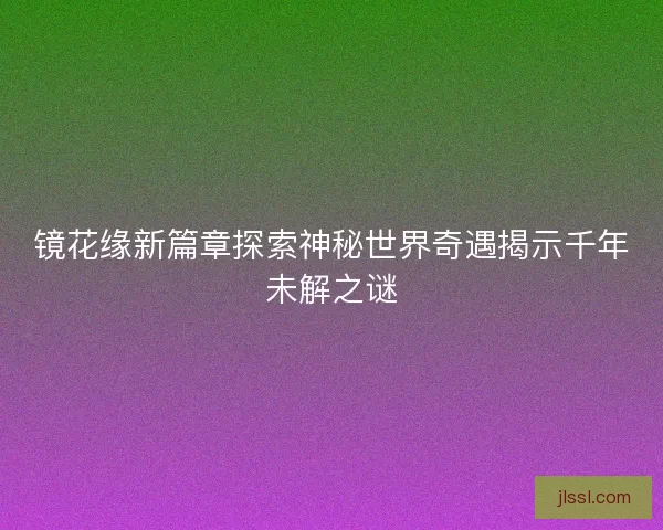镜花缘新篇章探索神秘世界奇遇揭示千年未解之谜 镜花缘新篇章探索神秘世界奇遇揭示千年未解之谜