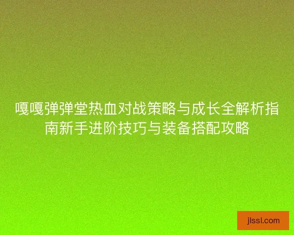 嘎嘎弹弹堂热血对战策略与成长全解析指南新手进阶技巧与装备搭配攻略