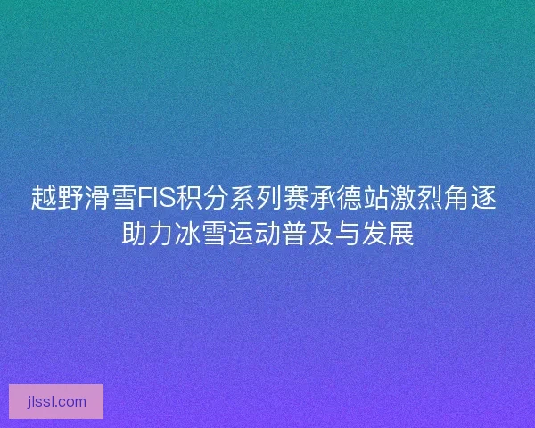 越野滑雪FIS积分系列赛承德站激烈角逐 助力冰雪运动普及与发展 越野滑雪FIS积分系列赛承德站激烈角逐 助力冰雪运动普及与发展