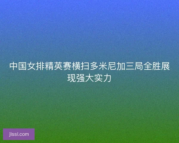 中国女排精英赛横扫多米尼加三局全胜展现强大实力