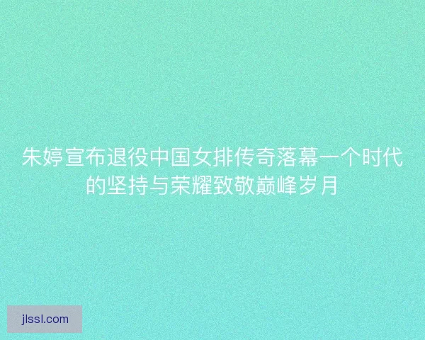 朱婷宣布退役中国女排传奇落幕一个时代的坚持与荣耀致敬巅峰岁月