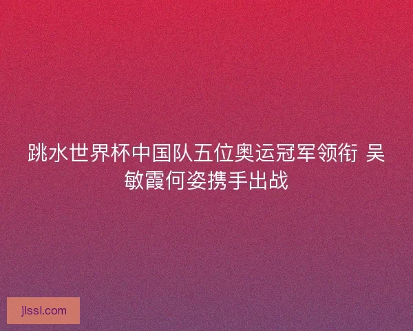 跳水世界杯中国队五位奥运冠军领衔 吴敏霞何姿携手出战