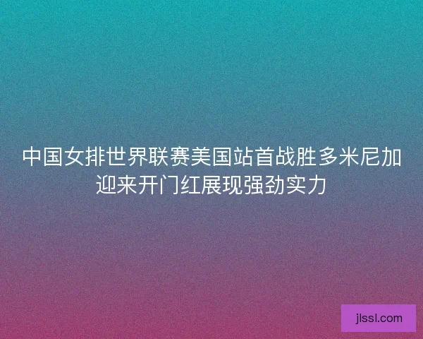 中国女排世界联赛美国站首战胜多米尼加迎来开门红展现强劲实力