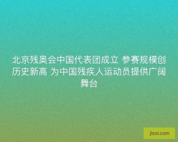 北京残奥会中国代表团成立 参赛规模创历史新高 为中国残疾人运动员提供广阔舞台