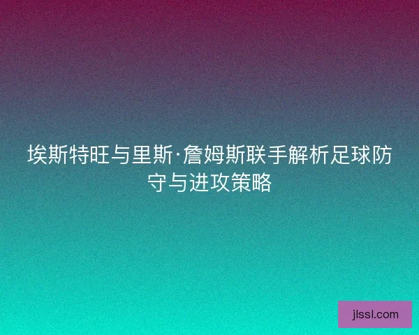 埃斯特旺与里斯·詹姆斯联手解析足球防守与进攻策略