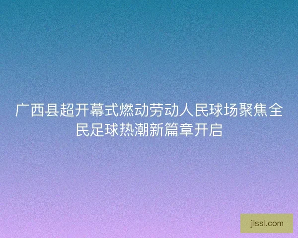 广西县超开幕式燃动劳动人民球场聚焦全民足球热潮新篇章开启
