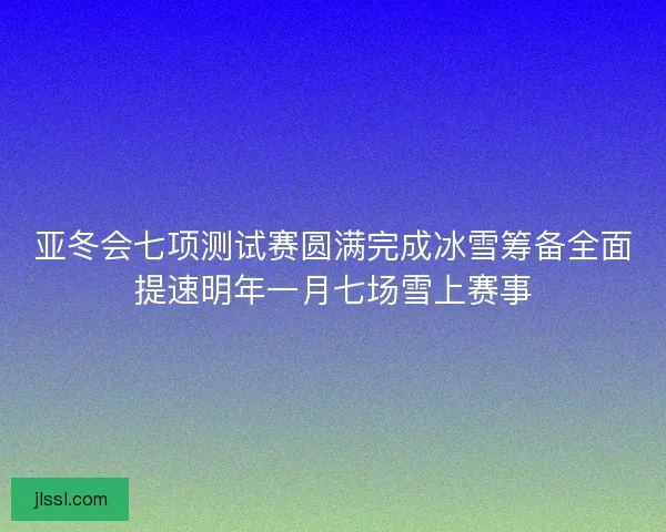 亚冬会七项测试赛圆满完成冰雪筹备全面提速明年一月七场雪上赛事