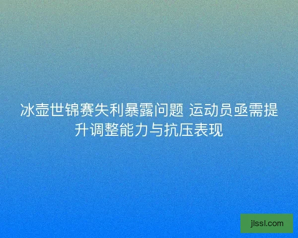 冰壶世锦赛失利暴露问题 运动员亟需提升调整能力与抗压表现