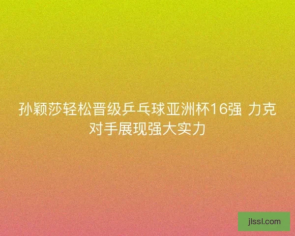 孙颖莎轻松晋级乒乓球亚洲杯16强 力克对手展现强大实力