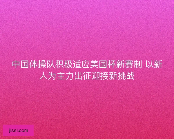 中国体操队积极适应美国杯新赛制 以新人为主力出征迎接新挑战
