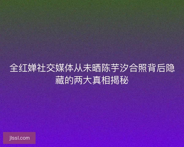 全红婵社交媒体从未晒陈芋汐合照背后隐藏的两大真相揭秘