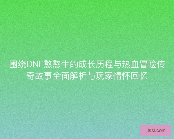 围绕DNF憨憨牛的成长历程与热血冒险传奇故事全面解析与玩家情怀回忆