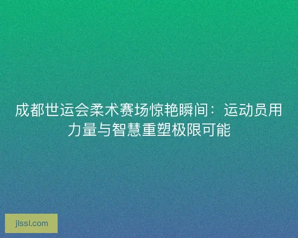 成都世运会柔术赛场惊艳瞬间：运动员用力量与智慧重塑极限可能