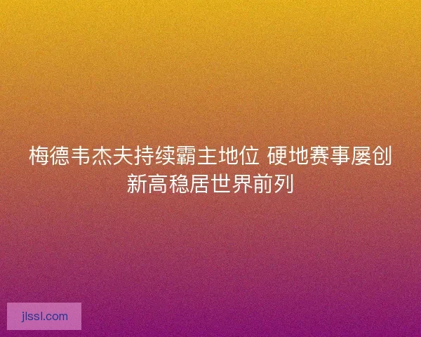 梅德韦杰夫持续霸主地位 硬地赛事屡创新高稳居世界前列