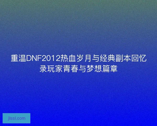 重温DNF2012热血岁月与经典副本回忆录玩家青春与梦想篇章