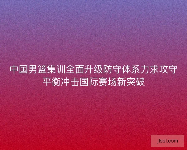 中国男篮集训全面升级防守体系力求攻守平衡冲击国际赛场新突破