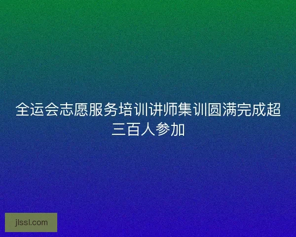 全运会志愿服务培训讲师集训圆满完成超三百人参加