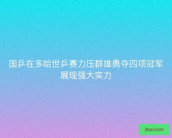 国乒在多哈世乒赛力压群雄勇夺四项冠军展现强大实力