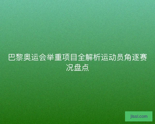 巴黎奥运会举重项目全解析运动员角逐赛况盘点