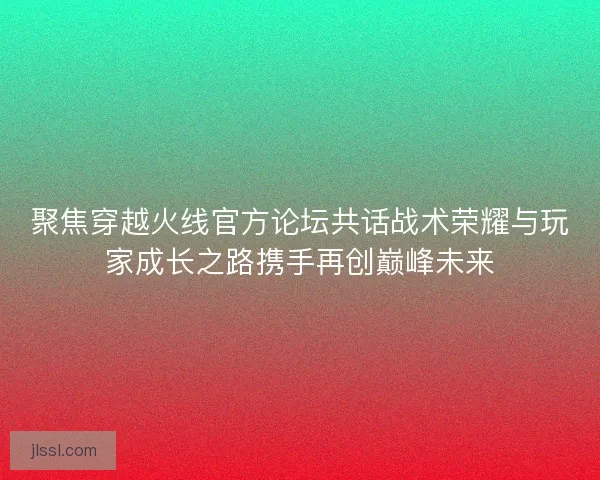 聚焦穿越火线官方论坛共话战术荣耀与玩家成长之路携手再创巅峰未来