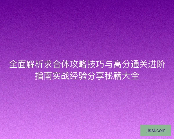 全面解析求合体攻略技巧与高分通关进阶指南实战经验分享秘籍大全