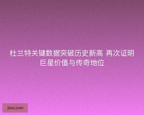 杜兰特关键数据突破历史新高 再次证明巨星价值与传奇地位