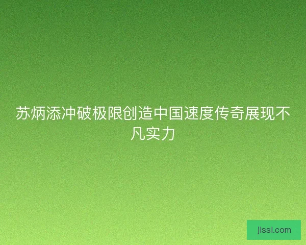 苏炳添冲破极限创造中国速度传奇展现不凡实力